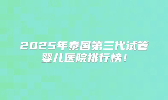 2025年泰国第三代试管婴儿医院排行榜!