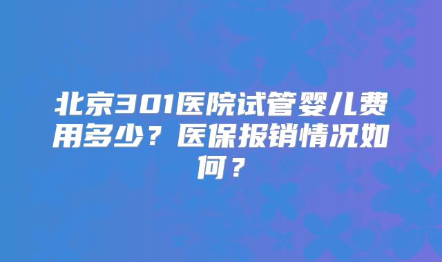 北京301医院试管婴儿费用多少?医保报销情况如何?