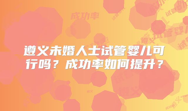 遵义未婚人士试管婴儿可行吗？成功率如何提升？