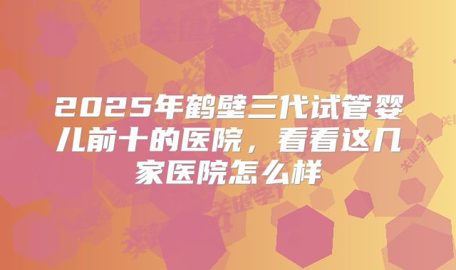 2025年鹤壁三代试管婴儿前十的医院,看看这几家医院怎么样