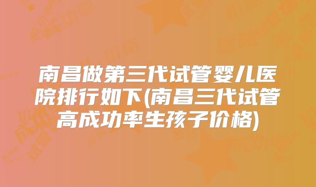 南昌做第三代试管婴儿医院排行如下(南昌三代试管高成功率生孩子价格)