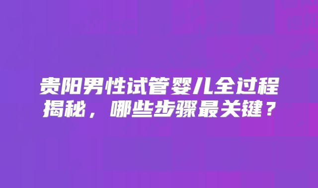 贵阳男性试管婴儿全过程揭秘,哪些步骤最关键?