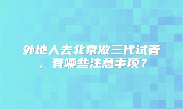 外地人去北京做三代试管,有哪些注意事项?