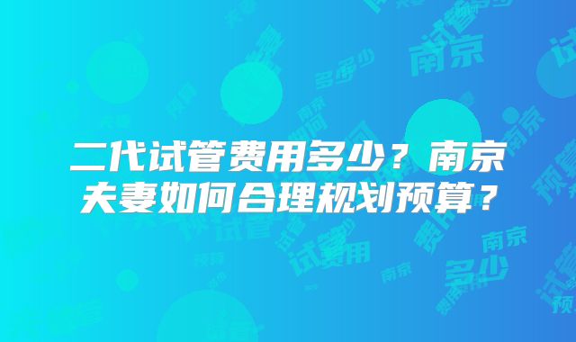 二代试管费用多少?南京夫妻如何合理规划预算?