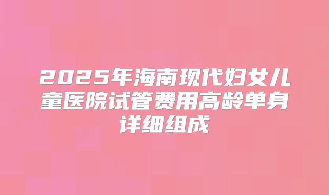 2025年海南现代妇女儿童医院试管费用高龄单身详细组成