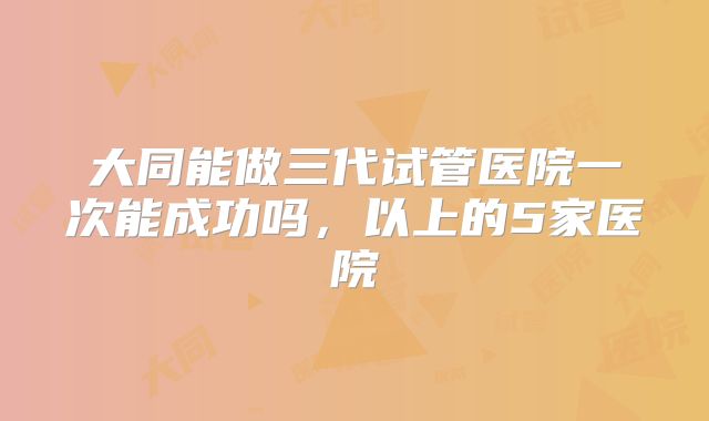 大同能做三代试管医院一次能成功吗,以上的5家医院