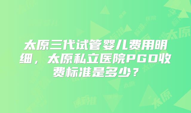 太原三代试管婴儿费用明细,太原私立医院PGD收费标准是多少?