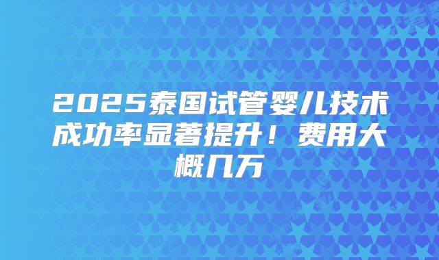 2025泰国试管婴儿技术成功率显著提升！费用大概几万