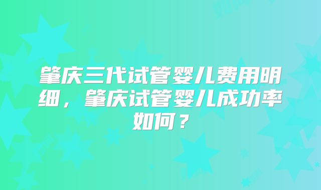 肇庆三代试管婴儿费用明细，肇庆试管婴儿成功率如何？