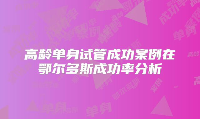 高龄单身试管成功案例在鄂尔多斯成功率分析