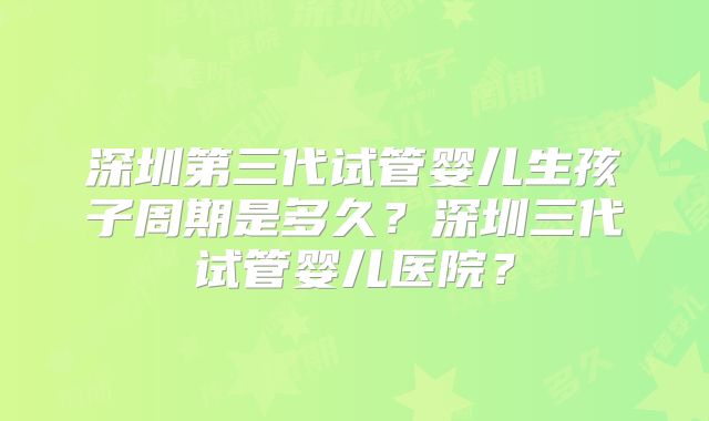 深圳第三代试管婴儿生孩子周期是多久？深圳三代试管婴儿医院？