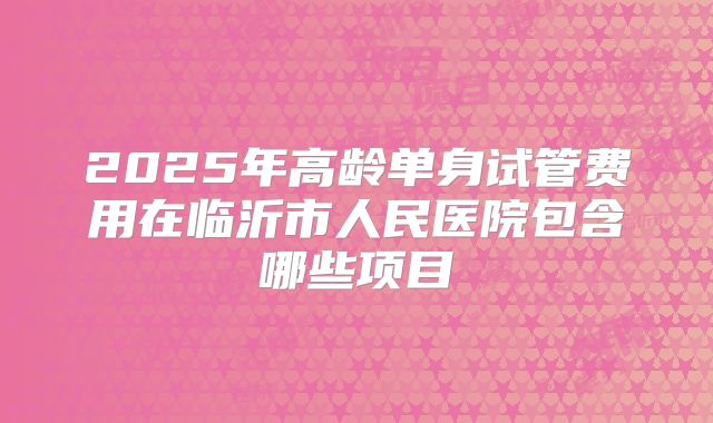 2025年高龄单身试管费用在临沂市人民医院包含哪些项目