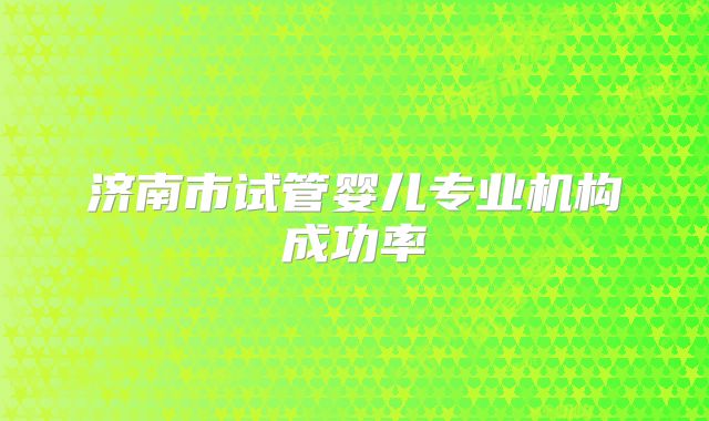 济南市试管婴儿专业机构成功率