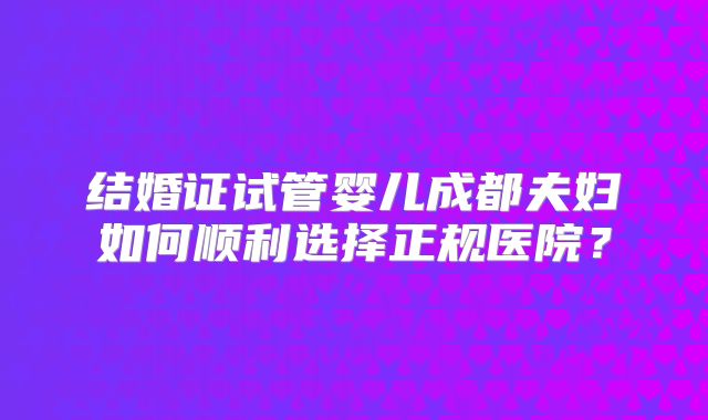 结婚证试管婴儿成都夫妇如何顺利选择正规医院？