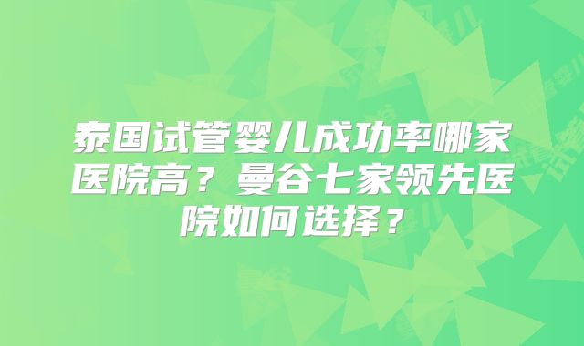 泰国试管婴儿成功率哪家医院高?曼谷七家领先医院如何选择?