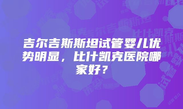 吉尔吉斯斯坦试管婴儿优势明显，比什凯克医院哪家好？