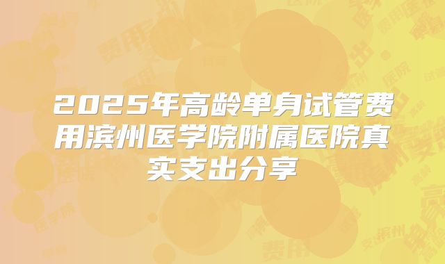 2025年高龄单身试管费用滨州医学院附属医院真实支出分享