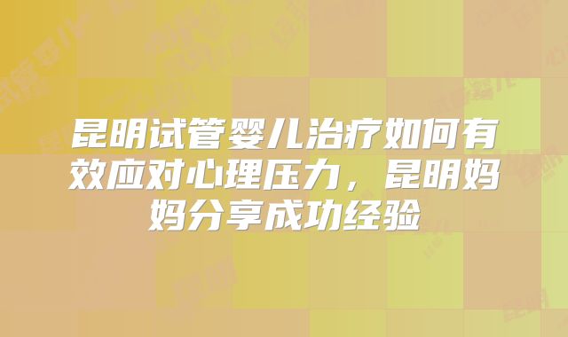 昆明试管婴儿治疗如何有效应对心理压力,昆明妈妈分享成功经验