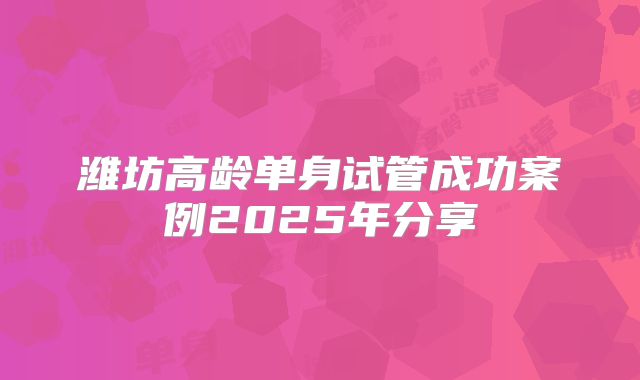 潍坊高龄单身试管成功案例2025年分享