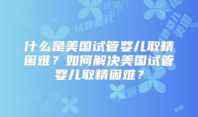 什么是美国试管婴儿取精困难?如何解决美国试管婴儿取精困难?