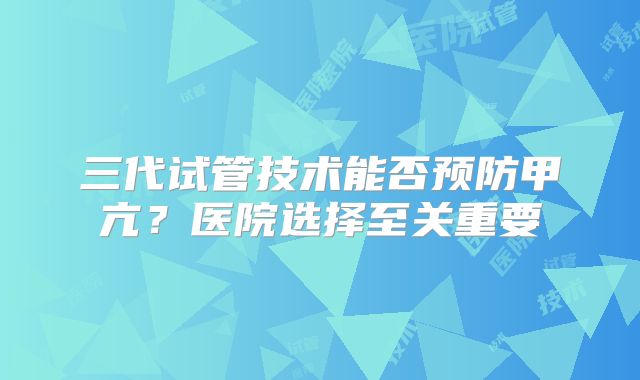 三代试管技术能否预防甲亢?医院选择至关重要
