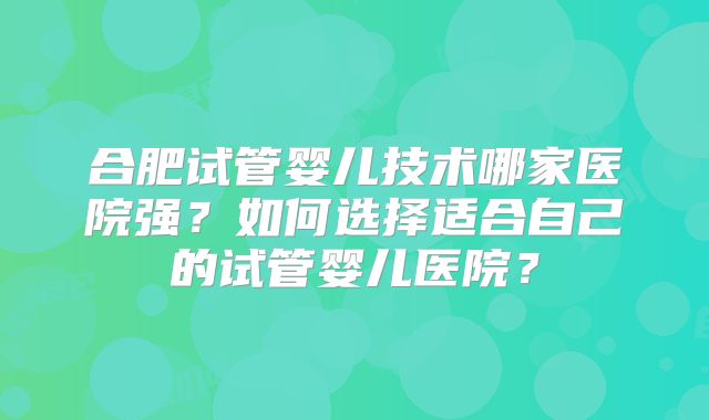 合肥试管婴儿技术哪家医院强?如何选择适合自己的试管婴儿医院?