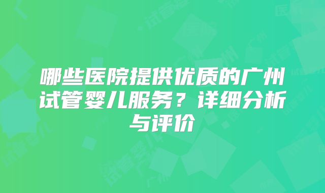 哪些医院提供优质的广州试管婴儿服务?详细分析与评价