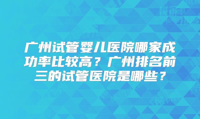 广州试管婴儿医院哪家成功率比较高?广州排名前三的试管医院是哪些?
