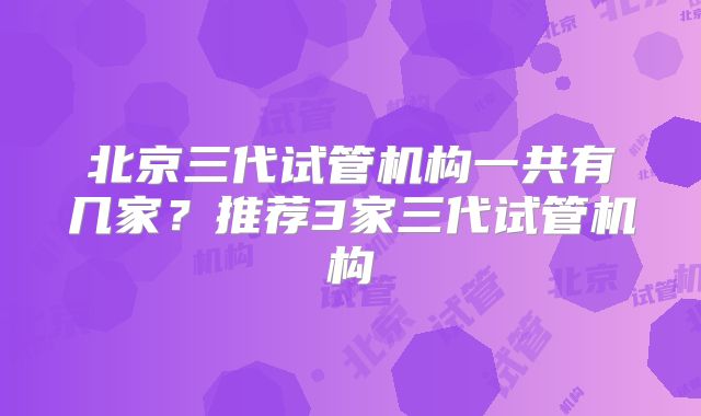 北京三代试管机构一共有几家?推荐3家三代试管机构