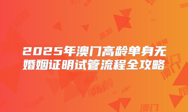 2025年澳门高龄单身无婚姻证明试管流程全攻略