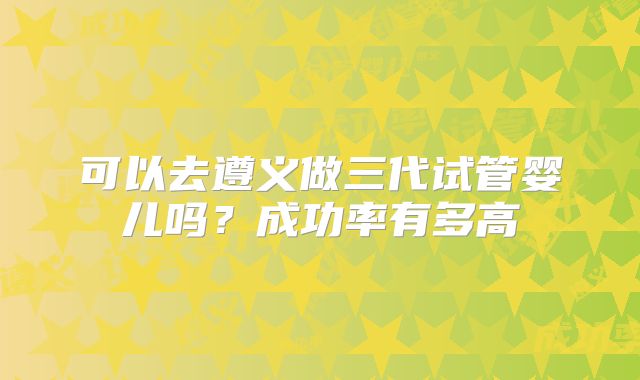 可以去遵义做三代试管婴儿吗？成功率有多高