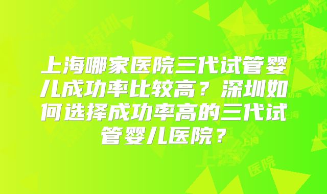 上海哪家医院三代试管婴儿成功率比较高？深圳如何选择成功率高的三代试管婴儿医院？