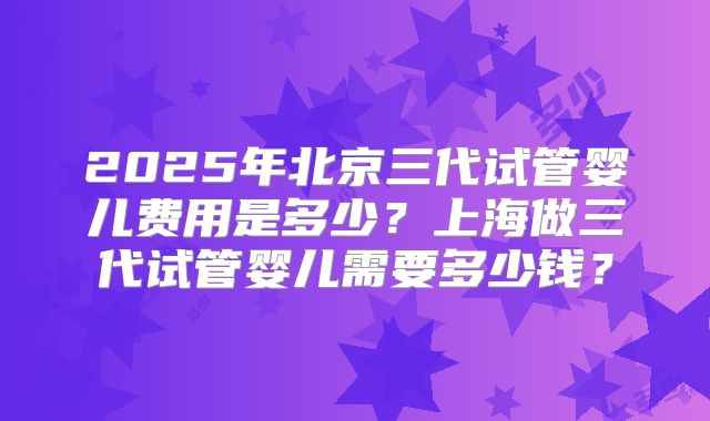 2025年北京三代试管婴儿费用是多少？上海做三代试管婴儿需要多少钱？