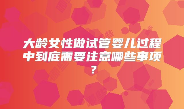 大龄女性做试管婴儿过程中到底需要注意哪些事项?