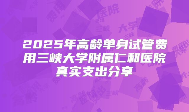 2025年高龄单身试管费用三峡大学附属仁和医院真实支出分享