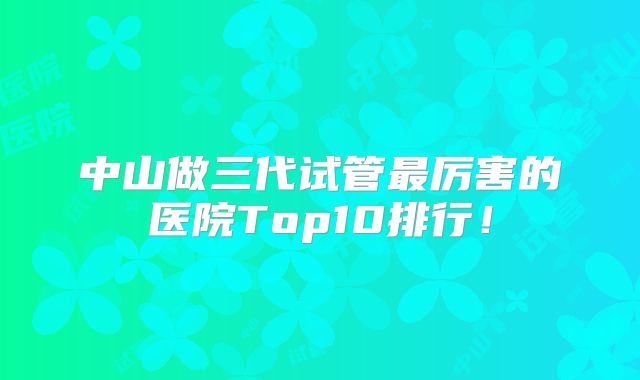 中山做三代试管最厉害的医院Top10排行!