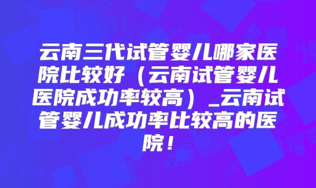 云南三代试管婴儿哪家医院比较好(云南试管婴儿医院成功率较高)_云南试管婴儿成功率比较高的医院!