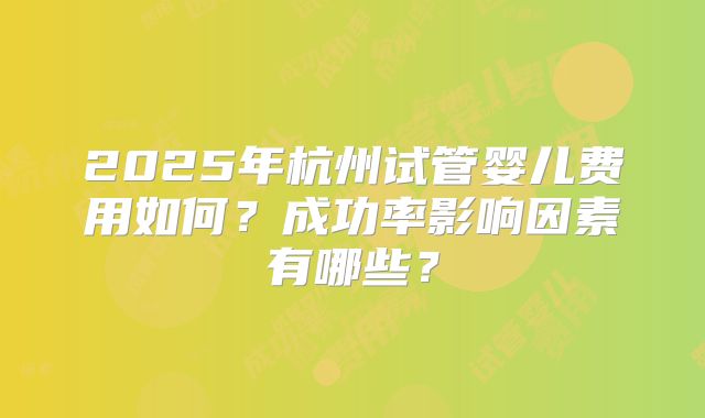 2025年杭州试管婴儿费用如何？成功率影响因素有哪些？
