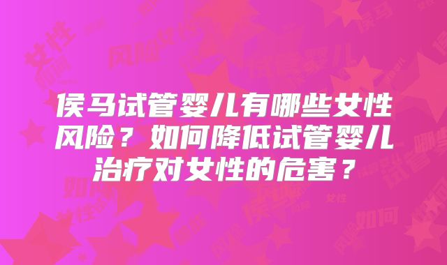 侯马试管婴儿有哪些女性风险?如何降低试管婴儿治疗对女性的危害?