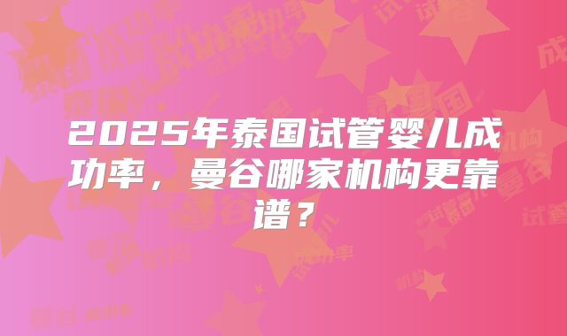 2025年泰国试管婴儿成功率,曼谷哪家机构更靠谱?