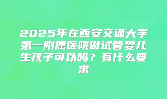 2025年在西安交通大学第一附属医院做试管婴儿生孩子可以吗?有什么要求
