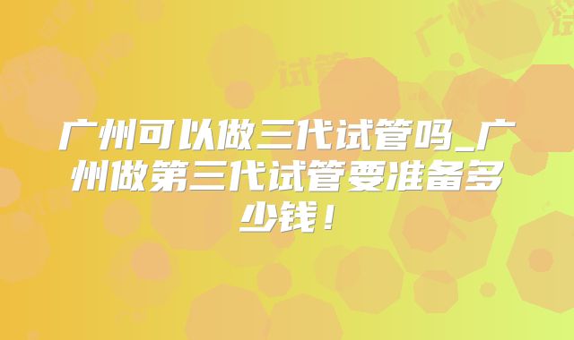 广州可以做三代试管吗_广州做第三代试管要准备多少钱！