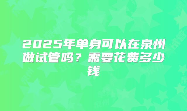 2025年单身可以在泉州做试管吗?需要花费多少钱