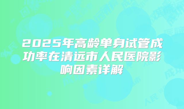 2025年高龄单身试管成功率在清远市人民医院影响因素详解