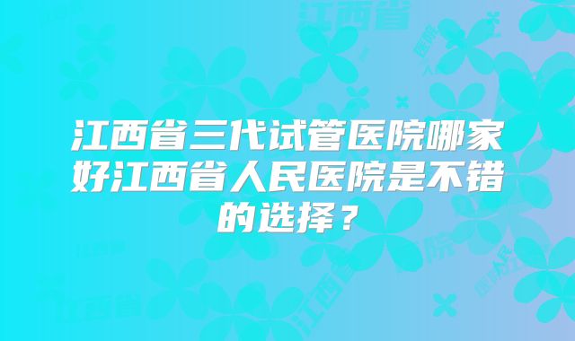 江西省三代试管医院哪家好江西省人民医院是不错的选择?