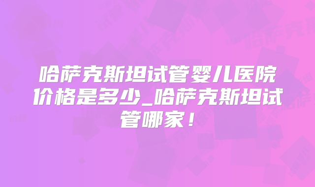 哈萨克斯坦试管婴儿医院价格是多少_哈萨克斯坦试管哪家!