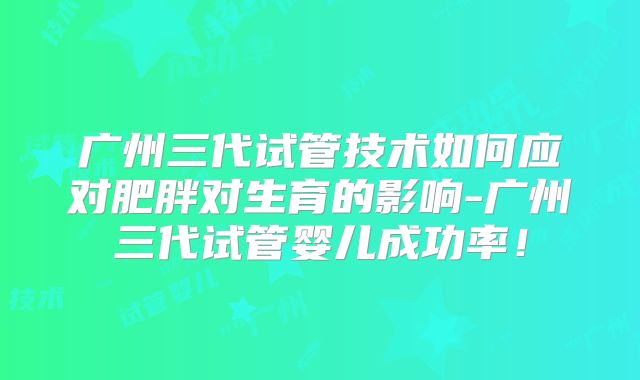 广州三代试管技术如何应对肥胖对生育的影响-广州三代试管婴儿成功率!