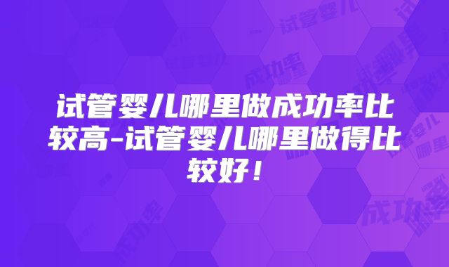 试管婴儿哪里做成功率比较高-试管婴儿哪里做得比较好！
