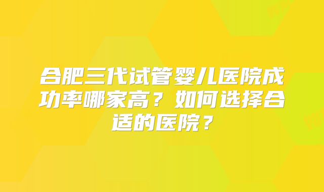 合肥三代试管婴儿医院成功率哪家高？如何选择合适的医院？