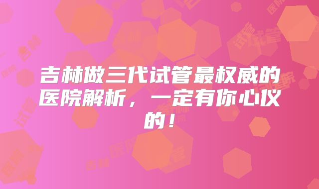 吉林做三代试管最权威的医院解析,一定有你心仪的!